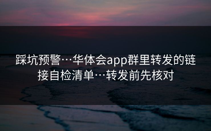 踩坑预警…华体会app群里转发的链接自检清单…转发前先核对 踩坑预警…华体会app群里转发的链接自检清单…转发前先核对