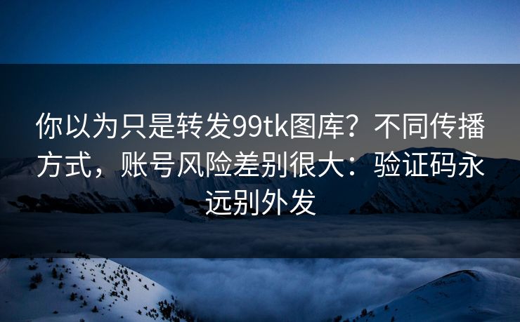 你以为只是转发99tk图库?不同传播方式,账号风险差别很大:验证码永远别外发 你以为只是转发99tk图库?不同传播方式,账号风险差别很大:验证码永远别外发