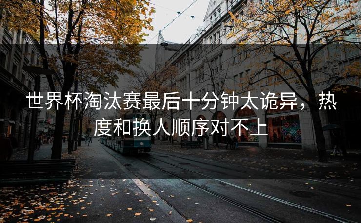 世界杯淘汰赛最后十分钟太诡异，热度和换人顺序对不上