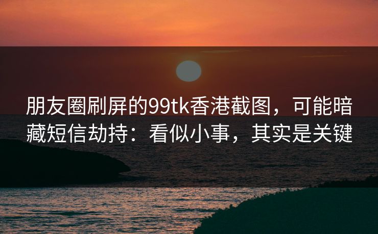 朋友圈刷屏的99tk香港截图，可能暗藏短信劫持：看似小事，其实是关键