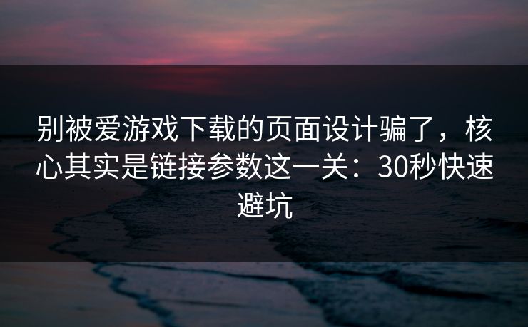 别被爱游戏下载的页面设计骗了，核心其实是链接参数这一关：30秒快速避坑