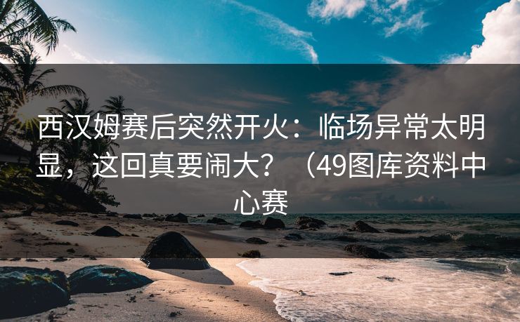 西汉姆赛后突然开火：临场异常太明显，这回真要闹大？（49图库资料中心赛