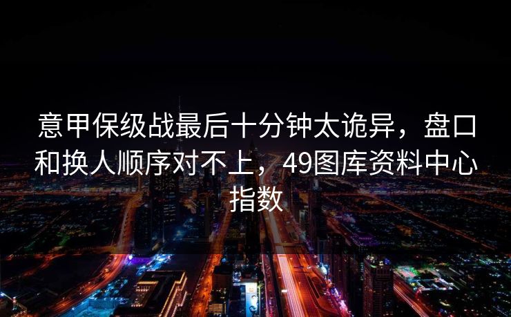 意甲保级战最后十分钟太诡异,盘口和换人顺序对不上,49图库资料中心指数 意甲保级战最后十分钟太诡异,盘口和换人顺序对不上,49图库资料中心指数