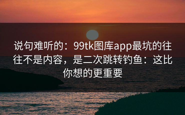 说句难听的:99tk图库app最坑的往往不是内容,是二次跳转钓鱼:这比你想的更重要 说句难听的:99tk图库app最坑的往往不是内容,是二次跳转钓鱼:这比你想的更重要