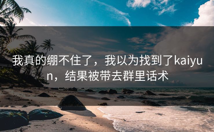 我真的绷不住了,我以为找到了kaiyun,结果被带去群里话术 我真的绷不住了,我以为找到了kaiyun,结果被带去群里话术