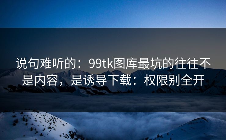 说句难听的:99tk图库最坑的往往不是内容,是诱导下载:权限别全开 说句难听的:99tk图库最坑的往往不是内容,是诱导下载:权限别全开