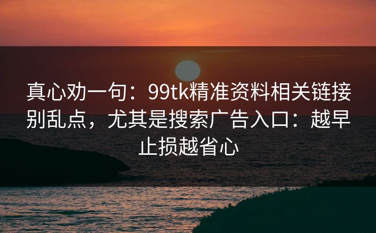 真心劝一句：99tk精准资料相关链接别乱点，尤其是搜索广告入口：越早止损越省心