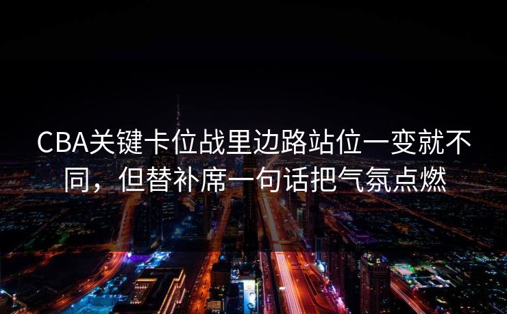 CBA关键卡位战里边路站位一变就不同，但替补席一句话把气氛点燃