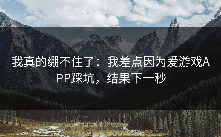 我真的绷不住了：我差点因为爱游戏APP踩坑，结果下一秒