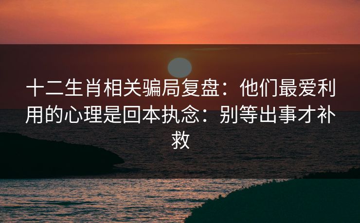 十二生肖相关骗局复盘：他们最爱利用的心理是回本执念：别等出事才补救
