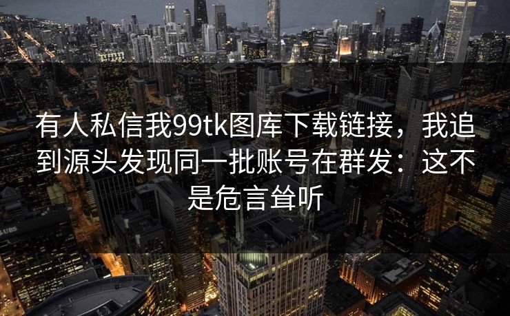 有人私信我99tk图库下载链接，我追到源头发现同一批账号在群发：这不是危言耸听