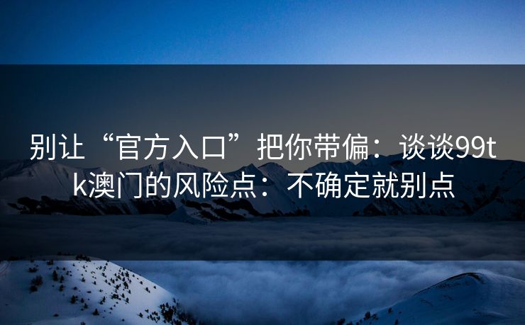 别让“官方入口”把你带偏：谈谈99tk澳门的风险点：不确定就别点